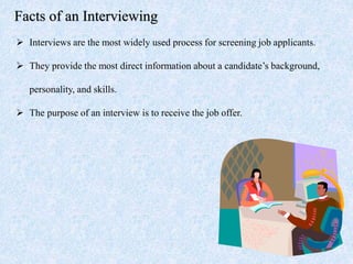 Facts of an Interviewing
 Interviews are the most widely used process for screening job applicants.
 They provide the most direct information about a candidate’s background,
personality, and skills.
 The purpose of an interview is to receive the job offer.
 