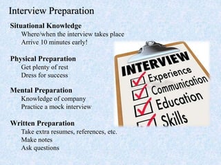 Interview Preparation
Situational Knowledge
Where/when the interview takes place
Arrive 10 minutes early!
Physical Preparation
Get plenty of rest
Dress for success
Mental Preparation
Knowledge of company
Practice a mock interview
Written Preparation
Take extra resumes, references, etc.
Make notes
Ask questions
 