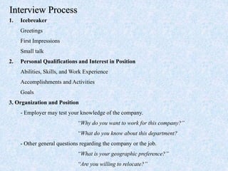 1. Icebreaker
Greetings
First Impressions
Small talk
2. Personal Qualifications and Interest in Position
Abilities, Skills, and Work Experience
Accomplishments and Activities
Goals
3. Organization and Position
- Employer may test your knowledge of the company.
“Why do you want to work for this company?”
“What do you know about this department?
- Other general questions regarding the company or the job.
“What is your geographic preference?”
“Are you willing to relocate?”
Interview Process
 