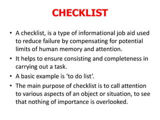 CHECKLIST
• A checklist, is a type of informational job aid used
to reduce failure by compensating for potential
limits of human memory and attention.
• It helps to ensure consisting and completeness in
carrying out a task.
• A basic example is ‘to do list’.
• The main purpose of checklist is to call attention
to various aspects of an object or situation, to see
that nothing of importance is overlooked.
 