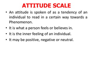 ATTITUDE SCALE
• An attitude is spoken of as a tendency of an
individual to read in a certain way towards a
Phenomenon.
• It is what a person feels or believes in.
• It is the inner feeling of an individual.
• It may be positive, negative or neutral.
 