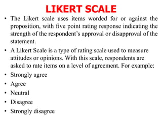 LIKERT SCALE
• The Likert scale uses items worded for or against the
proposition, with five point rating response indicating the
strength of the respondent’s approval or disapproval of the
statement.
• A Likert Scale is a type of rating scale used to measure
attitudes or opinions. With this scale, respondents are
asked to rate items on a level of agreement. For example:
• Strongly agree
• Agree
• Neutral
• Disagree
• Strongly disagree
 