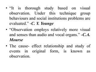 • “It is thorough study based on visual
observation. Under this technique group
behaviours and social institutions problems are
evaluated.” -C. Y. Younge
• “Observation employs relatively more visual
and senses than audio and vocal organs.” -C.A.
Mourse
• The cause- effect relationship and study of
events in original form, is known as
observation.
 