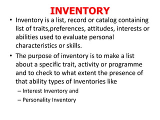 INVENTORY
• Inventory is a list, record or catalog containing
list of traits,preferences, attitudes, interests or
abilities used to evaluate personal
characteristics or skills.
• The purpose of inventory is to make a list
about a specific trait, activity or programme
and to check to what extent the presence of
that ability types of Inventories like
– Interest Inventory and
– Personality Inventory
 