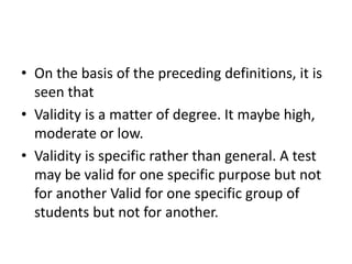 • On the basis of the preceding definitions, it is
seen that
• Validity is a matter of degree. It maybe high,
moderate or low.
• Validity is specific rather than general. A test
may be valid for one specific purpose but not
for another Valid for one specific group of
students but not for another.
 