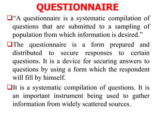 QUESTIONNAIRE
“A questionnaire is a systematic compilation of
questions that are submitted to a sampling of
population from which information is desired.”
The questionnaire is a form prepared and
distributed to secure responses to certain
questions. It is a device for securing answers to
questions by using a form which the respondent
will fill by himself.
It is a systematic compilation of questions. It is
an important instrument being used to gather
information from widely scattered sources.
 