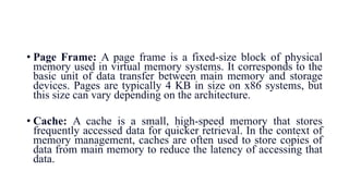 • Page Frame: A page frame is a fixed-size block of physical
memory used in virtual memory systems. It corresponds to the
basic unit of data transfer between main memory and storage
devices. Pages are typically 4 KB in size on x86 systems, but
this size can vary depending on the architecture.
• Cache: A cache is a small, high-speed memory that stores
frequently accessed data for quicker retrieval. In the context of
memory management, caches are often used to store copies of
data from main memory to reduce the latency of accessing that
data.
 