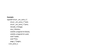 Example:
typedef struct _vm_zone_t {
struct _vm_zone_t *next;
struct _vm_zone_t *prev;
rbnode_t linkage;
size_t blocksz;
volatile unsigned int blocks;
volatile unsigned int used;
void *vaddr;
void *first;
page_t *pages;
} vm_zone_t;
 