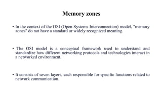 Memory zones
• In the context of the OSI (Open Systems Interconnection) model, "memory
zones" do not have a standard or widely recognized meaning.
• The OSI model is a conceptual framework used to understand and
standardize how different networking protocols and technologies interact in
a networked environment.
• It consists of seven layers, each responsible for specific functions related to
network communication.
 