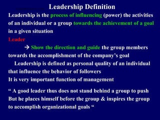 Leadership Definition
Leadership is the process of influencing (power) the activities
of an individual or a group towards the achievement of a goal
in a given situation
Leader
 Show the direction and guide the group members
towards the accomplishment of the company’s goal
Leadership is defined as personal quality of an individual
that influence the behavior of followers
It is very important function of management
“ A good leader thus does not stand behind a group to push
But he places himself before the group & inspires the group
to accomplish organizational goals “
STUDENTSFOCUS.COM
 