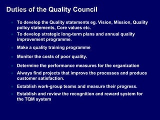 Duties of the Quality Council
 To develop the Quality statements eg. Vision, Mission, Quality
policy statements, Core values etc.
 To develop strategic long-term plans and annual quality
improvement programme.
 Make a quality training programme
 Monitor the costs of poor quality.
 Determine the performance measures for the organization
 Always find projects that improve the processes and produce
customer satisfaction.
 Establish work-group teams and measure their progress.
 Establish and review the recognition and reward system for
the TQM system
STUDENTSFOCUS.COM
 