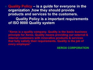  Quality Policy – is a guide for everyone in the
organization ,how they should provide
products and services to the customers.
Quality Policy is a important requirements
of ISO 9000 Quality system
“Xerox is a quality company. Quality is the basic business
principle for Xerox. Quality means providing our external &
internal customers with innovative products & services
that fully satisfy their requirements. Quality is the job of
every employee”
XEROX CORPORATION
STUDENTSFOCUS.COM
 