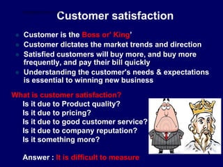 Customer satisfaction
 Customer is the Boss or' King’
 Customer dictates the market trends and direction
 Satisfied customers will buy more, and buy more
frequently, and pay their bill quickly
 Understanding the customer's needs & expectations
is essential to winning new business
What is customer satisfaction?
Is it due to Product quality?
Is it due to pricing?
Is it due to good customer service?
Is it due to company reputation?
Is it something more?
Answer : It is difficult to measure
STUDENTSFOCUS.COM
 