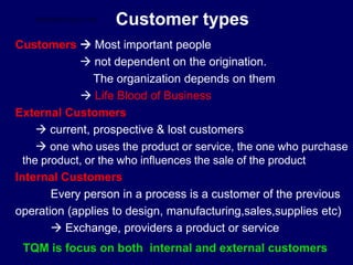 Customer types
Customers  Most important people
 not dependent on the origination.
The organization depends on them
 Life Blood of Business
External Customers
 current, prospective & lost customers
 one who uses the product or service, the one who purchase
the product, or the who influences the sale of the product
Internal Customers
Every person in a process is a customer of the previous
operation (applies to design, manufacturing,sales,supplies etc)
 Exchange, providers a product or service
TQM is focus on both internal and external customers
STUDENTSFOCUS.COM
 