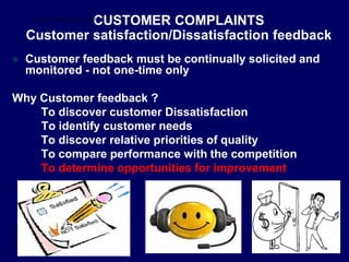 CUSTOMER COMPLAINTS
Customer satisfaction/Dissatisfaction feedback
 Customer feedback must be continually solicited and
monitored - not one-time only
Why Customer feedback ?
To discover customer Dissatisfaction
To identify customer needs
To discover relative priorities of quality
To compare performance with the competition
To determine opportunities for improvement
STUDENTSFOCUS.COM
 