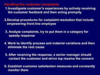 Handling the customer complaints
1.Investigaste customer's experiences by actively receiving
the customer feedback and then acting promptly
2.Develop procedures for complaint resolution that include
empowering front-line employee
3. Analyze complaints, try to put them in a category for
speedy response
4. Work to identify process and material variations and then
eliminate the root cause
5. After receiving the response, a senior manager should
contact the customer and strive top resolve the concern
6. Establish customer satisfaction measures and constantly
monitor them
STUDENTSFOCUS.COM
 