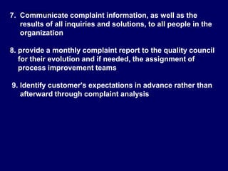 7. Communicate complaint information, as well as the
results of all inquiries and solutions, to all people in the
organization
8. provide a monthly complaint report to the quality council
for their evolution and if needed, the assignment of
process improvement teams
9. Identify customer's expectations in advance rather than
afterward through complaint analysis
STUDENTSFOCUS.COM
 