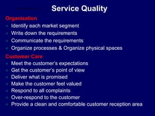 Service Quality
Organization
 Identify each market segment
 Write down the requirements
 Communicate the requirements
 Organize processes & Organize physical spaces
Customer Care
 Meet the customer’s expectations
 Get the customer’s point of view
 Deliver what is promised
 Make the customer feel valued
 Respond to all complaints
 Over-respond to the customer
 Provide a clean and comfortable customer reception area
STUDENTSFOCUS.COM
 