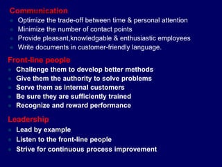 Communication
 Optimize the trade-off between time & personal attention
 Minimize the number of contact points
 Provide pleasant,knowledgable & enthusiastic employees
 Write documents in customer-friendly language.
Leadership
 Lead by example
 Listen to the front-line people
 Strive for continuous process improvement
Front-line people
 Challenge them to develop better methods
 Give them the authority to solve problems
 Serve them as internal customers
 Be sure they are sufficiently trained
 Recognize and reward performance
STUDENTSFOCUS.COM
 