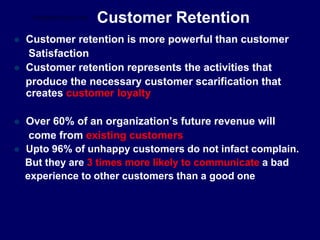 Customer Retention
 Customer retention is more powerful than customer
Satisfaction
 Customer retention represents the activities that
produce the necessary customer scarification that
creates customer loyalty
 Over 60% of an organization’s future revenue will
come from existing customers
 Upto 96% of unhappy customers do not infact complain.
But they are 3 times more likely to communicate a bad
experience to other customers than a good one
STUDENTSFOCUS.COM
 