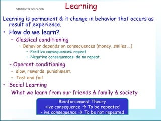 Learning
Learning is permanent & it change in behavior that occurs as
result of experience.
• How do we learn?
– Classical conditioning
• Behavior depends on consequences (money, smiles,…)
– Positive consequences: repeat.
– Negative consequences: do no repeat.
- Operant conditioning
– slow, rewards, punishment.
– Test and fail
• Social Learning
What we learn from our friends & family & society
Reinforcement Theory
+ive consequence  To be repeated
- ive consequence  To be not repeated
STUDENTSFOCUS.COM
 