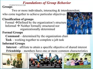Foundations of Group Behavior
Groups
Two or more individuals, interacting & interdependent,
who come together to achieve particular objectives
Classification of groups
Formal Defined by the organization’s structure
Informal  Neither formally structured nor
organizationally determined
Formal Groups
Command – determined by the organization chart
Task – working together to complete a job task
Informal Groups
Interest – affiliate to attain a specific objective of shared interest
Friendship – members have one or more common characteristics
STUDENTSFOCUS.COM
 