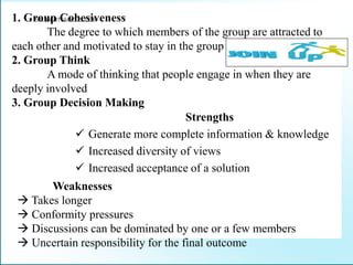 1. Group Cohesiveness
The degree to which members of the group are attracted to
each other and motivated to stay in the group
2. Group Think
A mode of thinking that people engage in when they are
deeply involved
3. Group Decision Making
Strengths
 Generate more complete information & knowledge
 Increased diversity of views
 Increased acceptance of a solution
Weaknesses
 Takes longer
 Conformity pressures
 Discussions can be dominated by one or a few members
 Uncertain responsibility for the final outcome
STUDENTSFOCUS.COM
 