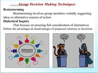 Group Decision Making Techniques
Brainstorming
Brainstorming involves group members verbally suggesting
ideas or alternative courses of action
Dialectical Inquiry
That focuses on ensuring full consideration of alternatives
Debate the advantages & disadvantages of proposed solutions or decisions
STUDENTSFOCUS.COM
 