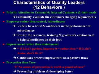 Characteristics of Quality Leaders
(12 Behaviors )
 Priority Attention to External & Internal Customers & their needs
Continually evaluate the customers changing requirements
 Empower rather then control, subordinates
 Leaders have trust & confidence in the performance of
subordinates
 Provide the resources, training & good work environment
to help subordinates do their jobs
 Improvement rather than maintenance
 “ If it isn’t perfect, improve it “ rather then “ If it ain’t
broke, don’t fix it”
 Continuous process improvement on a positive track
 Prevention than Cure
”An ounce of prevention is worth a pound of cure”
 Preventing problems & developing better
STUDENTSFOCUS.COM
 