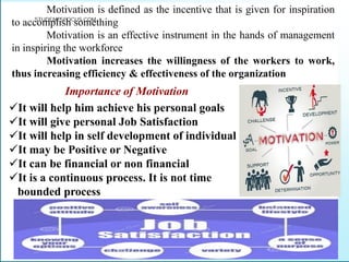 Motivation is defined as the incentive that is given for inspiration
to accomplish something
Motivation is an effective instrument in the hands of management
in inspiring the workforce
Motivation increases the willingness of the workers to work,
thus increasing efficiency & effectiveness of the organization
Importance of Motivation
It will help him achieve his personal goals
It will give personal Job Satisfaction
It will help in self development of individual
It may be Positive or Negative
It can be financial or non financial
It is a continuous process. It is not time
bounded process
STUDENTSFOCUS.COM
 