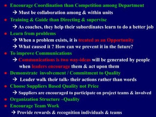  Encourage Coordination than Competition among Department
 Must be collaboration among & within units
 Training & Guide than Directing & supervise
 As coaches, they help their subordinates learn to do a better job
 Learn from problems
 When a problem exists, it is treated as an Opportunity
 What caused it ? How can we prevent it in the future?
 To improve Communications
 Communications is two way-ideas will be generated by people
when leaders encourage them & act upon them
 Demonstrate involvement / Commitment to Quality
 Leader walk their talk- their actions rather than words
 Choose Suppliers Based Quality not Price
 Suppliers are encouraged to participate on project teams & involved
 Organization Structure –Quality
 Encourage Team Work
 Provide rewards & recognition individuals & teams
STUDENTSFOCUS.COM
 