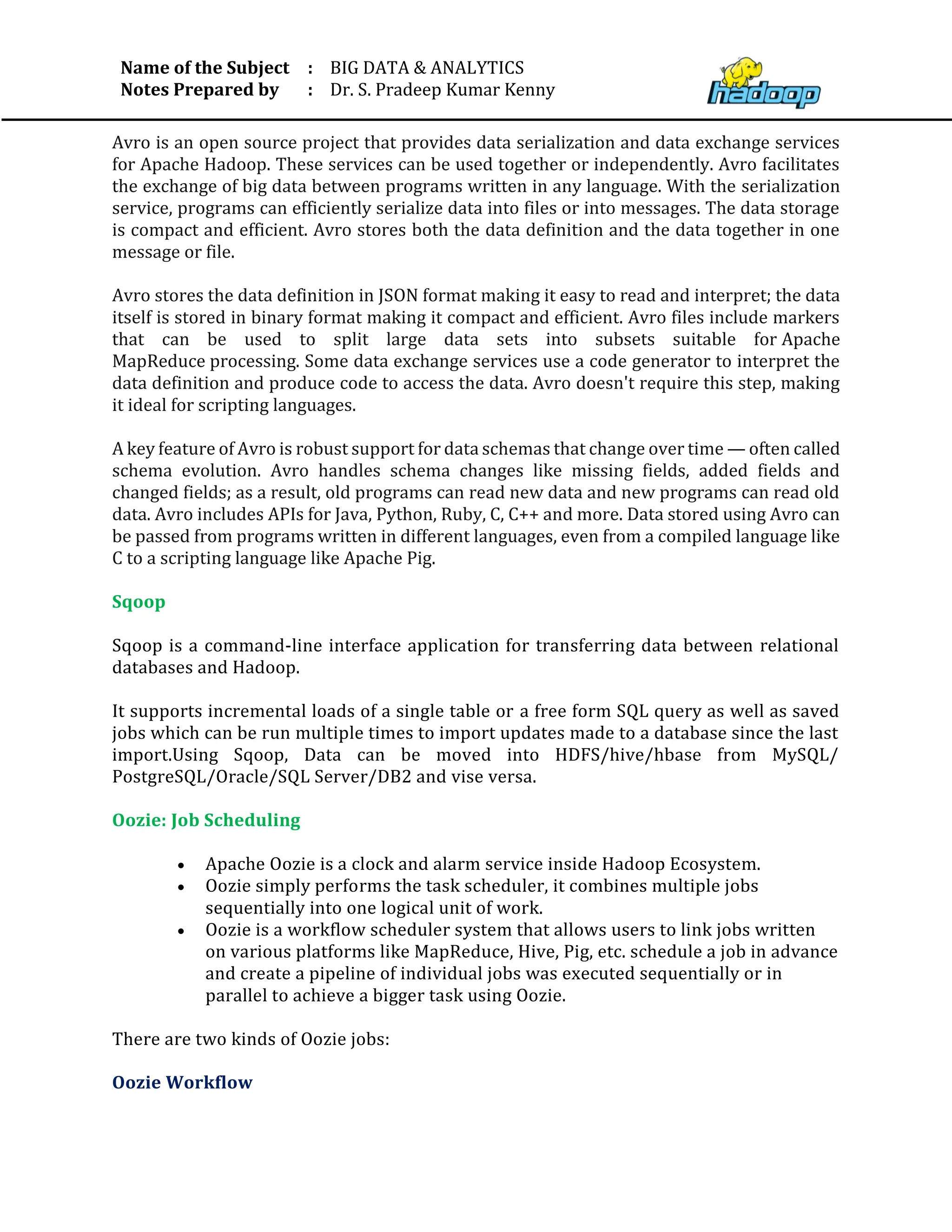 Name of the Subject
Notes Prepared by
:
:
BIG DATA & ANALYTICS
Dr. S. Pradeep Kumar Kenny
Avro is an open source project that provides data serialization and data exchange services
for Apache Hadoop. These services can be used together or independently. Avro facilitates
the exchange of big data between programs written in any language. With the serialization
service, programs can efficiently serialize data into files or into messages. The data storage
is compact and efficient. Avro stores both the data definition and the data together in one
message or file.
Avro stores the data definition in JSON format making it easy to read and interpret; the data
itself is stored in binary format making it compact and efficient. Avro files include markers
that can be used to split large data sets into subsets suitable for Apache
MapReduce processing. Some data exchange services use a code generator to interpret the
data definition and produce code to access the data. Avro doesn't require this step, making
it ideal for scripting languages.
A key feature of Avro is robust support for data schemas that change over time — often called
schema evolution. Avro handles schema changes like missing fields, added fields and
changed fields; as a result, old programs can read new data and new programs can read old
data. Avro includes APIs for Java, Python, Ruby, C, C++ and more. Data stored using Avro can
be passed from programs written in different languages, even from a compiled language like
C to a scripting language like Apache Pig.
Sqoop
Sqoop is a command-line interface application for transferring data between relational
databases and Hadoop.
It supports incremental loads of a single table or a free form SQL query as well as saved
jobs which can be run multiple times to import updates made to a database since the last
import.Using Sqoop, Data can be moved into HDFS/hive/hbase from MySQL/
PostgreSQL/Oracle/SQL Server/DB2 and vise versa.
Oozie: Job Scheduling
• Apache Oozie is a clock and alarm service inside Hadoop Ecosystem.
• Oozie simply performs the task scheduler, it combines multiple jobs
sequentially into one logical unit of work.
• Oozie is a workflow scheduler system that allows users to link jobs written
on various platforms like MapReduce, Hive, Pig, etc. schedule a job in advance
and create a pipeline of individual jobs was executed sequentially or in
parallel to achieve a bigger task using Oozie.
There are two kinds of Oozie jobs:
Oozie Workflow
 