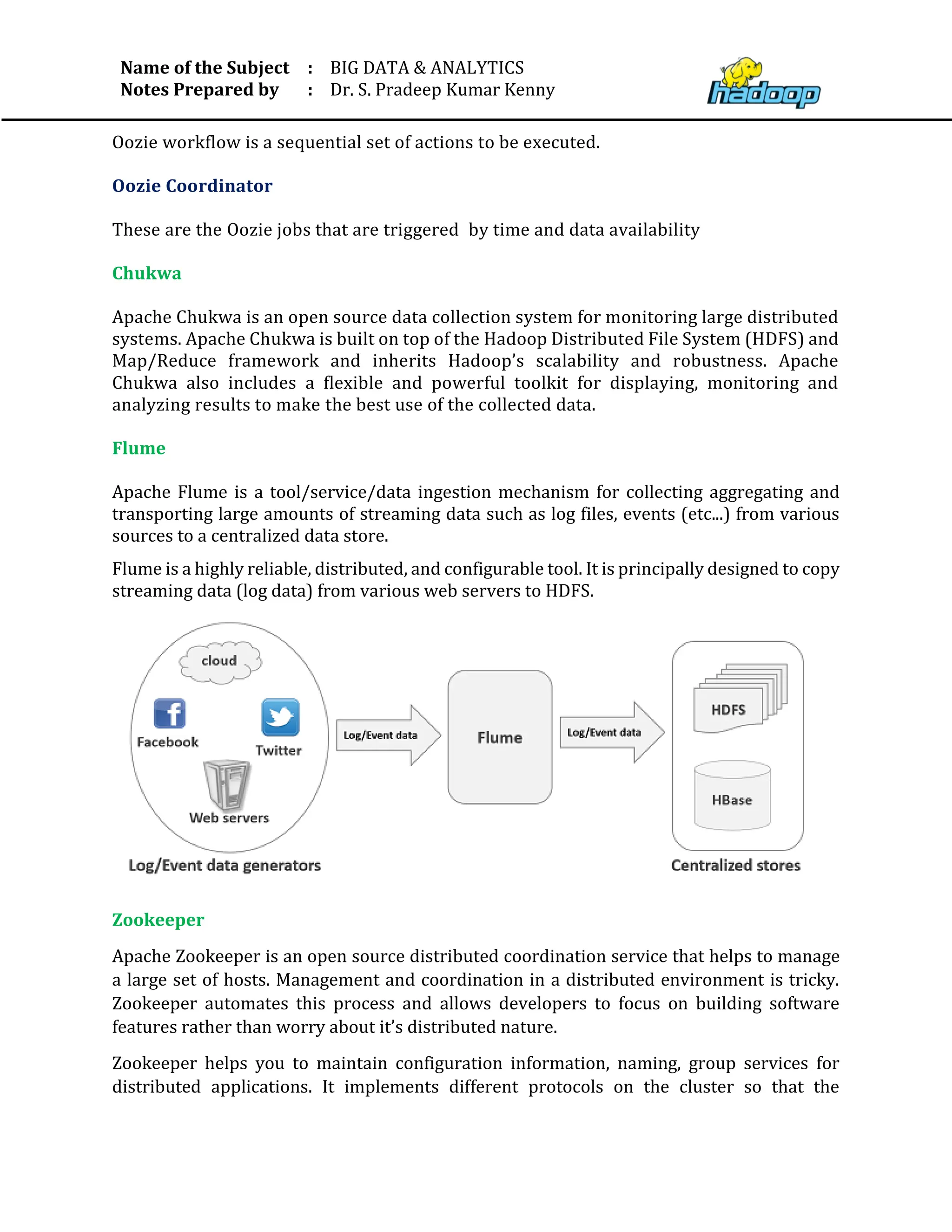 Name of the Subject
Notes Prepared by
:
:
BIG DATA & ANALYTICS
Dr. S. Pradeep Kumar Kenny
Oozie workflow is a sequential set of actions to be executed.
Oozie Coordinator
These are the Oozie jobs that are triggered by time and data availability
Chukwa
Apache Chukwa is an open source data collection system for monitoring large distributed
systems. Apache Chukwa is built on top of the Hadoop Distributed File System (HDFS) and
Map/Reduce framework and inherits Hadoop’s scalability and robustness. Apache
Chukwa also includes a ﬂexible and powerful toolkit for displaying, monitoring and
analyzing results to make the best use of the collected data.
Flume
Apache Flume is a tool/service/data ingestion mechanism for collecting aggregating and
transporting large amounts of streaming data such as log files, events (etc...) from various
sources to a centralized data store.
Flume is a highly reliable, distributed, and configurable tool. It is principally designed to copy
streaming data (log data) from various web servers to HDFS.
Zookeeper
Apache Zookeeper is an open source distributed coordination service that helps to manage
a large set of hosts. Management and coordination in a distributed environment is tricky.
Zookeeper automates this process and allows developers to focus on building software
features rather than worry about it’s distributed nature.
Zookeeper helps you to maintain configuration information, naming, group services for
distributed applications. It implements different protocols on the cluster so that the
 