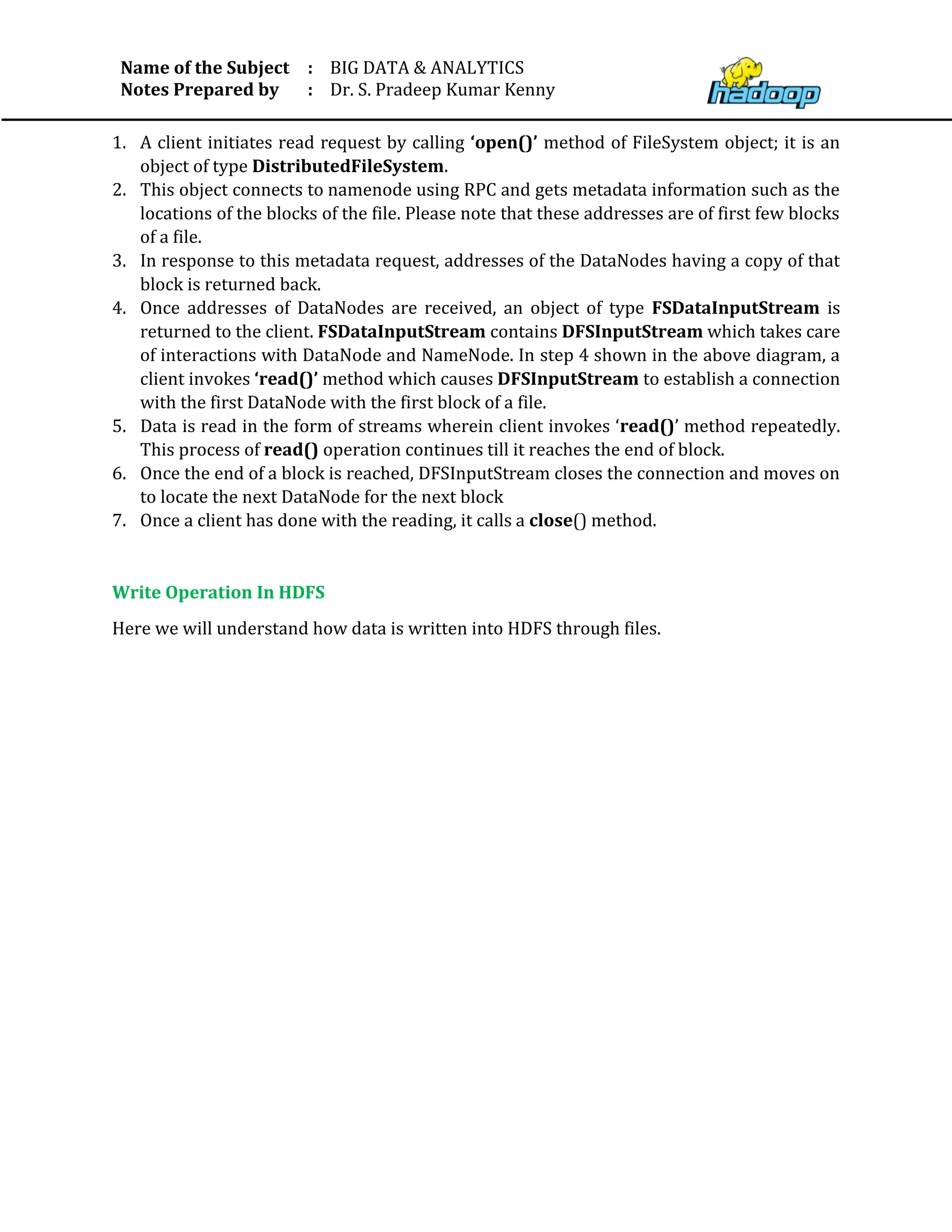 Name of the Subject
Notes Prepared by
:
:
BIG DATA & ANALYTICS
Dr. S. Pradeep Kumar Kenny
1. A client initiates read request by calling ‘open()’ method of FileSystem object; it is an
object of type DistributedFileSystem.
2. This object connects to namenode using RPC and gets metadata information such as the
locations of the blocks of the file. Please note that these addresses are of first few blocks
of a file.
3. In response to this metadata request, addresses of the DataNodes having a copy of that
block is returned back.
4. Once addresses of DataNodes are received, an object of type FSDataInputStream is
returned to the client. FSDataInputStream contains DFSInputStream which takes care
of interactions with DataNode and NameNode. In step 4 shown in the above diagram, a
client invokes ‘read()’ method which causes DFSInputStream to establish a connection
with the first DataNode with the first block of a file.
5. Data is read in the form of streams wherein client invokes ‘read()’ method repeatedly.
This process of read() operation continues till it reaches the end of block.
6. Once the end of a block is reached, DFSInputStream closes the connection and moves on
to locate the next DataNode for the next block
7. Once a client has done with the reading, it calls a close() method.
Write Operation In HDFS
Here we will understand how data is written into HDFS through files.
 