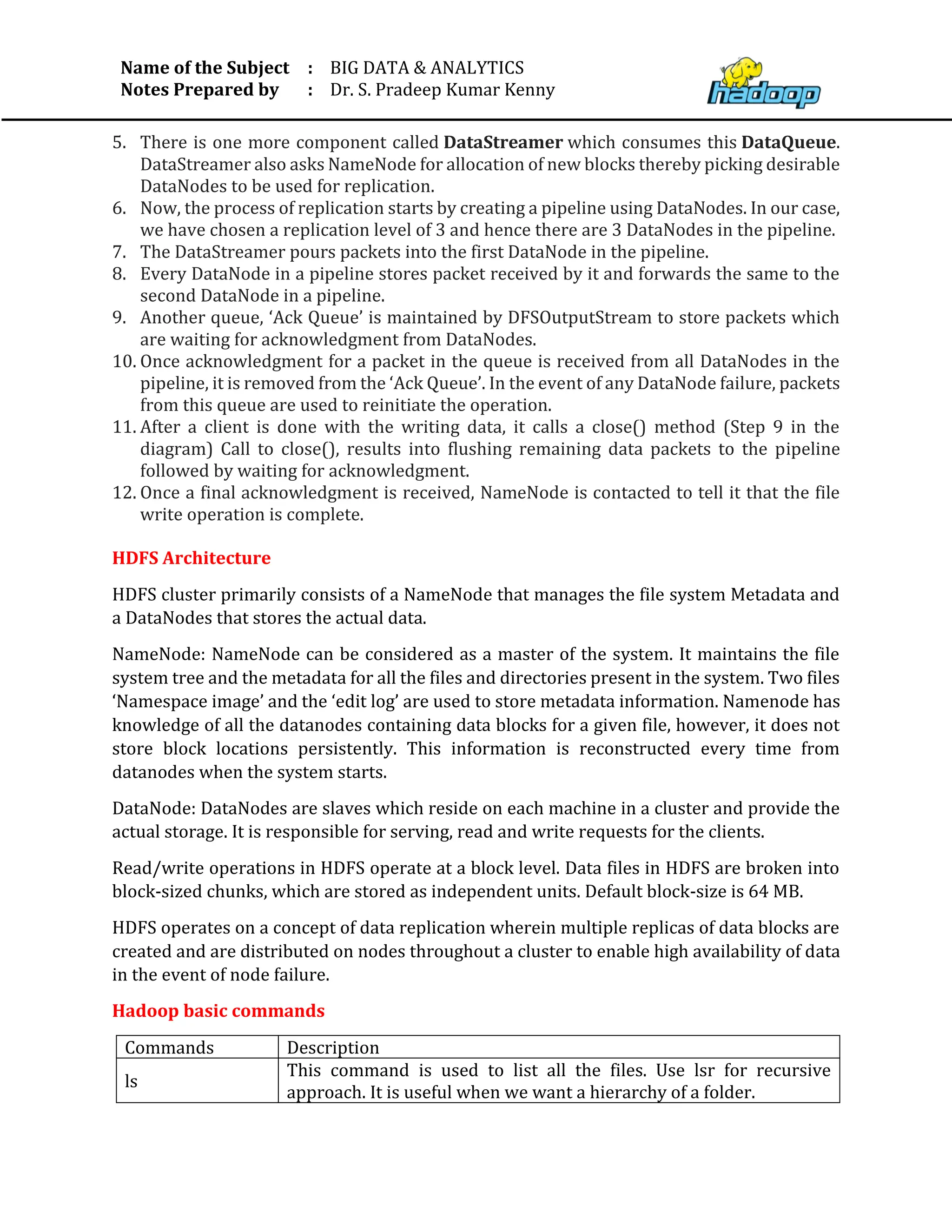 Name of the Subject
Notes Prepared by
:
:
BIG DATA & ANALYTICS
Dr. S. Pradeep Kumar Kenny
5. There is one more component called DataStreamer which consumes this DataQueue.
DataStreamer also asks NameNode for allocation of new blocks thereby picking desirable
DataNodes to be used for replication.
6. Now, the process of replication starts by creating a pipeline using DataNodes. In our case,
we have chosen a replication level of 3 and hence there are 3 DataNodes in the pipeline.
7. The DataStreamer pours packets into the first DataNode in the pipeline.
8. Every DataNode in a pipeline stores packet received by it and forwards the same to the
second DataNode in a pipeline.
9. Another queue, ‘Ack Queue’ is maintained by DFSOutputStream to store packets which
are waiting for acknowledgment from DataNodes.
10. Once acknowledgment for a packet in the queue is received from all DataNodes in the
pipeline, it is removed from the ‘Ack Queue’. In the event of any DataNode failure, packets
from this queue are used to reinitiate the operation.
11. After a client is done with the writing data, it calls a close() method (Step 9 in the
diagram) Call to close(), results into flushing remaining data packets to the pipeline
followed by waiting for acknowledgment.
12. Once a final acknowledgment is received, NameNode is contacted to tell it that the file
write operation is complete.
HDFS Architecture
HDFS cluster primarily consists of a NameNode that manages the file system Metadata and
a DataNodes that stores the actual data.
NameNode: NameNode can be considered as a master of the system. It maintains the file
system tree and the metadata for all the files and directories present in the system. Two files
‘Namespace image’ and the ‘edit log’ are used to store metadata information. Namenode has
knowledge of all the datanodes containing data blocks for a given file, however, it does not
store block locations persistently. This information is reconstructed every time from
datanodes when the system starts.
DataNode: DataNodes are slaves which reside on each machine in a cluster and provide the
actual storage. It is responsible for serving, read and write requests for the clients.
Read/write operations in HDFS operate at a block level. Data files in HDFS are broken into
block-sized chunks, which are stored as independent units. Default block-size is 64 MB.
HDFS operates on a concept of data replication wherein multiple replicas of data blocks are
created and are distributed on nodes throughout a cluster to enable high availability of data
in the event of node failure.
Hadoop basic commands
Commands Description
ls
This command is used to list all the files. Use lsr for recursive
approach. It is useful when we want a hierarchy of a folder.
 