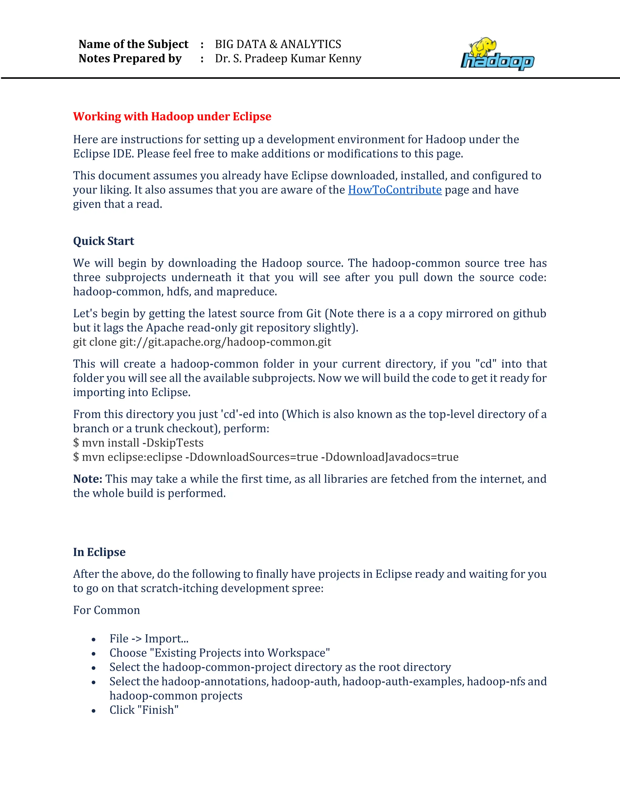 Name of the Subject
Notes Prepared by
:
:
BIG DATA & ANALYTICS
Dr. S. Pradeep Kumar Kenny
Working with Hadoop under Eclipse
Here are instructions for setting up a development environment for Hadoop under the
Eclipse IDE. Please feel free to make additions or modifications to this page.
This document assumes you already have Eclipse downloaded, installed, and configured to
your liking. It also assumes that you are aware of the HowToContribute page and have
given that a read.
Quick Start
We will begin by downloading the Hadoop source. The hadoop-common source tree has
three subprojects underneath it that you will see after you pull down the source code:
hadoop-common, hdfs, and mapreduce.
Let's begin by getting the latest source from Git (Note there is a a copy mirrored on github
but it lags the Apache read-only git repository slightly).
git clone git://git.apache.org/hadoop-common.git
This will create a hadoop-common folder in your current directory, if you "cd" into that
folder you will see all the available subprojects. Now we will build the code to get it ready for
importing into Eclipse.
From this directory you just 'cd'-ed into (Which is also known as the top-level directory of a
branch or a trunk checkout), perform:
$ mvn install -DskipTests
$ mvn eclipse:eclipse -DdownloadSources=true -DdownloadJavadocs=true
Note: This may take a while the first time, as all libraries are fetched from the internet, and
the whole build is performed.
In Eclipse
After the above, do the following to finally have projects in Eclipse ready and waiting for you
to go on that scratch-itching development spree:
For Common
• File -> Import...
• Choose "Existing Projects into Workspace"
• Select the hadoop-common-project directory as the root directory
• Select the hadoop-annotations, hadoop-auth, hadoop-auth-examples, hadoop-nfs and
hadoop-common projects
• Click "Finish"
 
