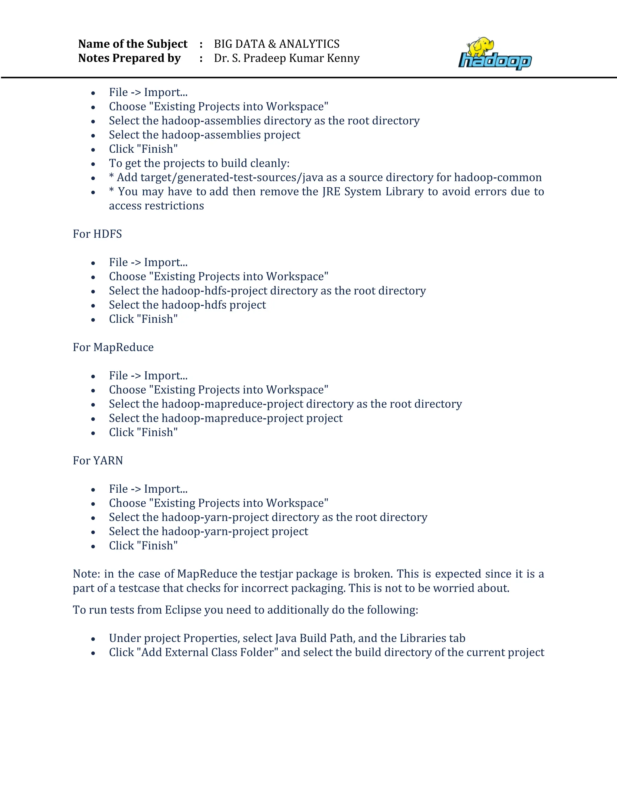 Name of the Subject
Notes Prepared by
:
:
BIG DATA & ANALYTICS
Dr. S. Pradeep Kumar Kenny
• File -> Import...
• Choose "Existing Projects into Workspace"
• Select the hadoop-assemblies directory as the root directory
• Select the hadoop-assemblies project
• Click "Finish"
• To get the projects to build cleanly:
• * Add target/generated-test-sources/java as a source directory for hadoop-common
• * You may have to add then remove the JRE System Library to avoid errors due to
access restrictions
For HDFS
• File -> Import...
• Choose "Existing Projects into Workspace"
• Select the hadoop-hdfs-project directory as the root directory
• Select the hadoop-hdfs project
• Click "Finish"
For MapReduce
• File -> Import...
• Choose "Existing Projects into Workspace"
• Select the hadoop-mapreduce-project directory as the root directory
• Select the hadoop-mapreduce-project project
• Click "Finish"
For YARN
• File -> Import...
• Choose "Existing Projects into Workspace"
• Select the hadoop-yarn-project directory as the root directory
• Select the hadoop-yarn-project project
• Click "Finish"
Note: in the case of MapReduce the testjar package is broken. This is expected since it is a
part of a testcase that checks for incorrect packaging. This is not to be worried about.
To run tests from Eclipse you need to additionally do the following:
• Under project Properties, select Java Build Path, and the Libraries tab
• Click "Add External Class Folder" and select the build directory of the current project
 