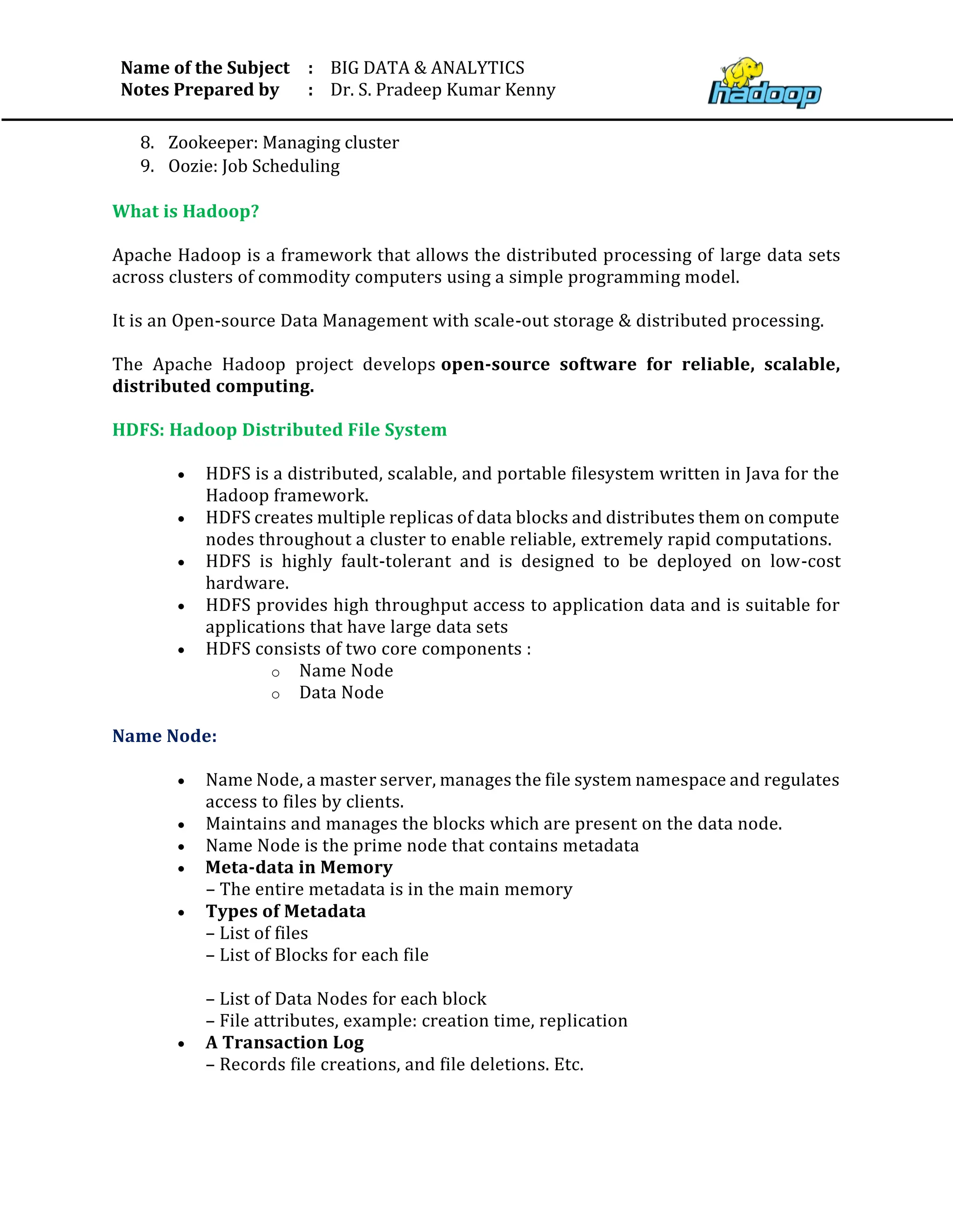 Name of the Subject
Notes Prepared by
:
:
BIG DATA & ANALYTICS
Dr. S. Pradeep Kumar Kenny
8. Zookeeper: Managing cluster
9. Oozie: Job Scheduling
What is Hadoop?
Apache Hadoop is a framework that allows the distributed processing of large data sets
across clusters of commodity computers using a simple programming model.
It is an Open-source Data Management with scale-out storage & distributed processing.
The Apache Hadoop project develops open-source software for reliable, scalable,
distributed computing.
HDFS: Hadoop Distributed File System
• HDFS is a distributed, scalable, and portable filesystem written in Java for the
Hadoop framework.
• HDFS creates multiple replicas of data blocks and distributes them on compute
nodes throughout a cluster to enable reliable, extremely rapid computations.
• HDFS is highly fault-tolerant and is designed to be deployed on low-cost
hardware.
• HDFS provides high throughput access to application data and is suitable for
applications that have large data sets
• HDFS consists of two core components :
o Name Node
o Data Node
Name Node:
• Name Node, a master server, manages the file system namespace and regulates
access to files by clients.
• Maintains and manages the blocks which are present on the data node.
• Name Node is the prime node that contains metadata
• Meta-data in Memory
– The entire metadata is in the main memory
• Types of Metadata
– List of files
– List of Blocks for each file
– List of Data Nodes for each block
– File attributes, example: creation time, replication
• A Transaction Log
– Records file creations, and file deletions. Etc.
 