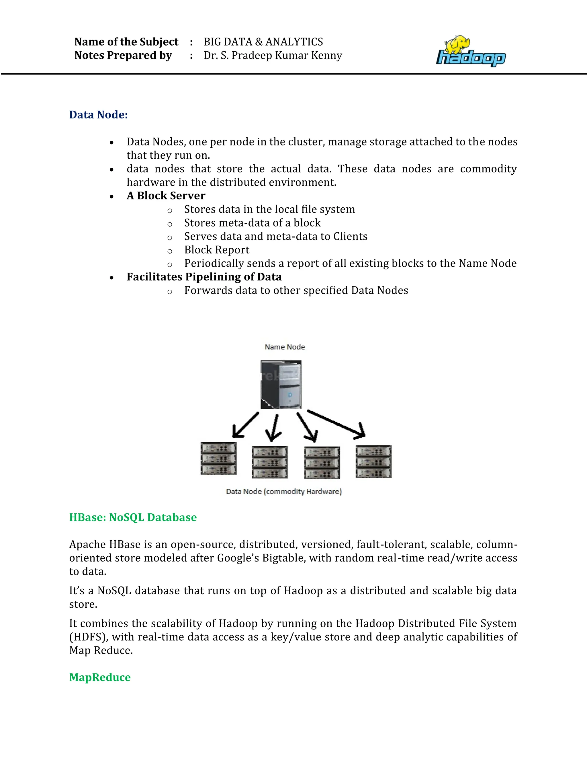 Name of the Subject
Notes Prepared by
:
:
BIG DATA & ANALYTICS
Dr. S. Pradeep Kumar Kenny
Data Node:
• Data Nodes, one per node in the cluster, manage storage attached to the nodes
that they run on.
• data nodes that store the actual data. These data nodes are commodity
hardware in the distributed environment.
• A Block Server
o Stores data in the local file system
o Stores meta-data of a block
o Serves data and meta-data to Clients
o Block Report
o Periodically sends a report of all existing blocks to the Name Node
• Facilitates Pipelining of Data
o Forwards data to other specified Data Nodes
HBase: NoSQL Database
Apache HBase is an open-source, distributed, versioned, fault-tolerant, scalable, column-
oriented store modeled after Google’s Bigtable, with random real-time read/write access
to data.
It’s a NoSQL database that runs on top of Hadoop as a distributed and scalable big data
store.
It combines the scalability of Hadoop by running on the Hadoop Distributed File System
(HDFS), with real-time data access as a key/value store and deep analytic capabilities of
Map Reduce.
MapReduce
 