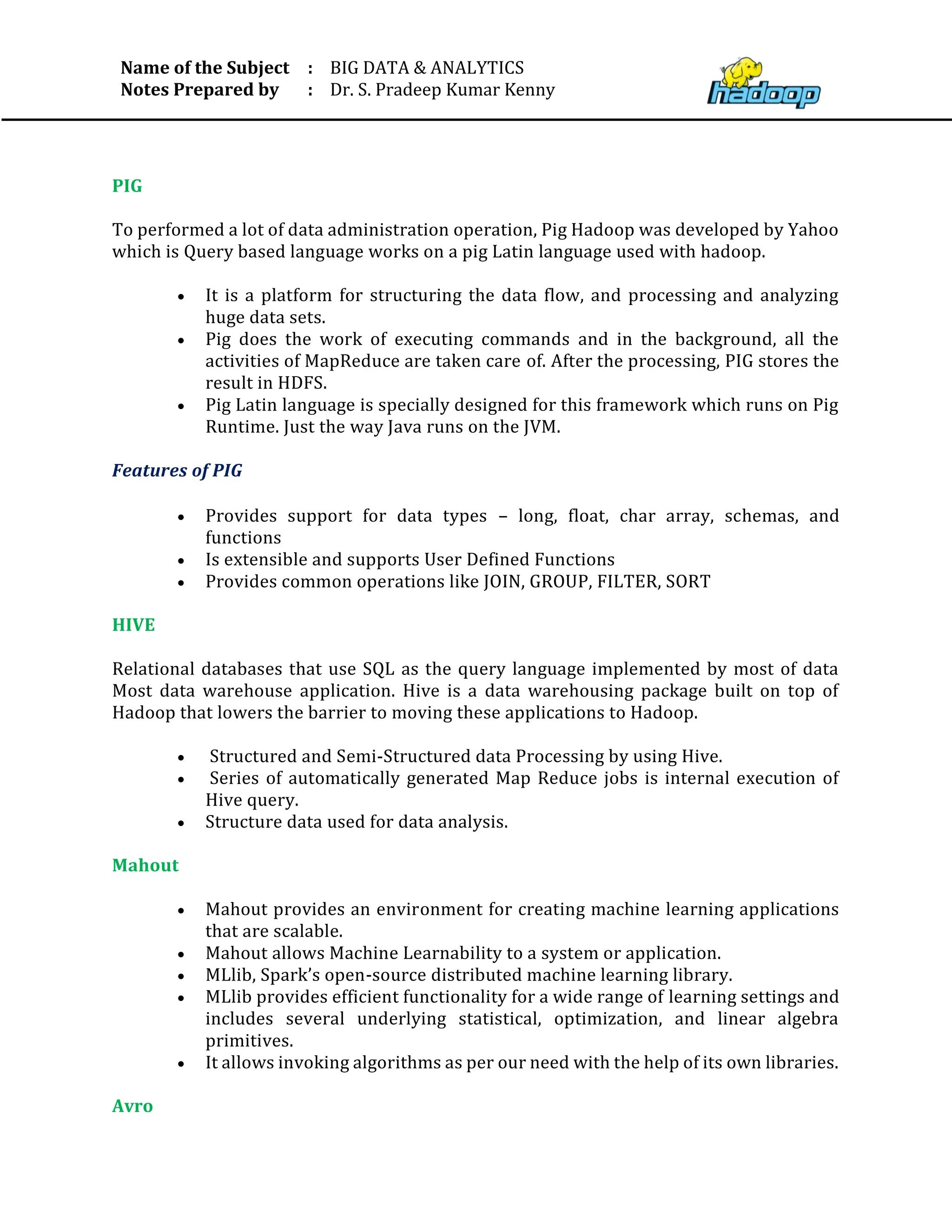 Name of the Subject
Notes Prepared by
:
:
BIG DATA & ANALYTICS
Dr. S. Pradeep Kumar Kenny
PIG
To performed a lot of data administration operation, Pig Hadoop was developed by Yahoo
which is Query based language works on a pig Latin language used with hadoop.
• It is a platform for structuring the data flow, and processing and analyzing
huge data sets.
• Pig does the work of executing commands and in the background, all the
activities of MapReduce are taken care of. After the processing, PIG stores the
result in HDFS.
• Pig Latin language is specially designed for this framework which runs on Pig
Runtime. Just the way Java runs on the JVM.
Features of PIG
• Provides support for data types – long, float, char array, schemas, and
functions
• Is extensible and supports User Defined Functions
• Provides common operations like JOIN, GROUP, FILTER, SORT
HIVE
Relational databases that use SQL as the query language implemented by most of data
Most data warehouse application. Hive is a data warehousing package built on top of
Hadoop that lowers the barrier to moving these applications to Hadoop.
• Structured and Semi-Structured data Processing by using Hive.
• Series of automatically generated Map Reduce jobs is internal execution of
Hive query.
• Structure data used for data analysis.
Mahout
• Mahout provides an environment for creating machine learning applications
that are scalable.
• Mahout allows Machine Learnability to a system or application.
• MLlib, Spark’s open-source distributed machine learning library.
• MLlib provides efficient functionality for a wide range of learning settings and
includes several underlying statistical, optimization, and linear algebra
primitives.
• It allows invoking algorithms as per our need with the help of its own libraries.
Avro
 