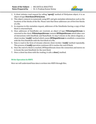 Name of the Subject
Notes Prepared by
:
:
BIG DATA & ANALYTICS
Dr. S. Pradeep Kumar Kenny
1. A client initiates read request by calling ‘open()’ method of FileSystem object; it is an
object of type DistributedFileSystem.
2. This object connects to namenode using RPC and gets metadata information such as the
locations of the blocks of the file. Please note that these addresses are of first few blocks
of a file.
3. In response to this metadata request, addresses of the DataNodes having a copy of that
block is returned back.
4. Once addresses of DataNodes are received, an object of type FSDataInputStream is
returned to the client. FSDataInputStream contains DFSInputStream which takes care
of interactions with DataNode and NameNode. In step 4 shown in the above diagram, a
client invokes ‘read()’ method which causes DFSInputStream to establish a connection
with the first DataNode with the first block of a file.
5. Data is read in the form of streams wherein client invokes ‘read()’ method repeatedly.
This process of read() operation continues till it reaches the end of block.
6. Once the end of a block is reached, DFSInputStream closes the connection and moves on
to locate the next DataNode for the next block
7. Once a client has done with the reading, it calls a close() method.
Write Operation In HDFS
Here we will understand how data is written into HDFS through files.
 