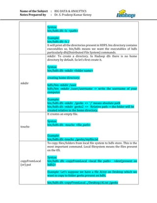 Name of the Subject
Notes Prepared by
:
:
BIG DATA & ANALYTICS
Dr. S. Pradeep Kumar Kenny
Syntax:
bin/hdfs dfs -ls <path>
Example:
bin/hdfs dfs -ls /
It will print all the directories present in HDFS. bin directory contains
executables so, bin/hdfs means we want the executables of hdfs
particularly dfs(Distributed File System) commands.
mkdir
mkdir: To create a directory. In Hadoop dfs there is no home
directory by default. So let’s first create it.
Syntax:
bin/hdfs dfs -mkdir <folder name>
creating home directory:
hdfs/bin -mkdir /user
hdfs/bin -mkdir /user/username -> write the username of your
computer
Example:
bin/hdfs dfs -mkdir /geeks => '/' means absolute path
bin/hdfs dfs -mkdir geeks2 => Relative path -> the folder will be
created relative to the home directory.
touchz
It creates an empty file.
Syntax:
bin/hdfs dfs -touchz <file_path>
Example:
bin/hdfs dfs -touchz /geeks/myfile.txt
copyFromLocal
(or) put
To copy files/folders from local file system to hdfs store. This is the
most important command. Local filesystem means the files present
on the OS.
Syntax:
bin/hdfs dfs -copyFromLocal <local file path> <dest(present on
hdfs)>
Example: Let’s suppose we have a file AI.txt on Desktop which we
want to copy to folder geeks present on hdfs.
bin/hdfs dfs -copyFromLocal ../Desktop/AI.txt /geeks
 