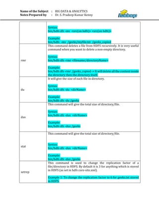 Name of the Subject
Notes Prepared by
:
:
BIG DATA & ANALYTICS
Dr. S. Pradeep Kumar Kenny
Syntax:
bin/hdfs dfs -mv <src(on hdfs)> <src(on hdfs)>
Example:
bin/hdfs -mv /geeks/myfile.txt /geeks_copied
rmr
This command deletes a file from HDFS recursively. It is very useful
command when you want to delete a non-empty directory.
Syntax:
bin/hdfs dfs -rmr <filename/directoryName>
Example:
bin/hdfs dfs -rmr /geeks_copied -> It will delete all the content inside
the directory then the directory itself.
du
It will give the size of each file in directory.
Syntax:
bin/hdfs dfs -du <dirName>
Example:
bin/hdfs dfs -du /geeks
dus
This command will give the total size of directory/file.
Syntax:
bin/hdfs dfs -dus <dirName>
Example:
bin/hdfs dfs -dus /geeks
stat
This command will give the total size of directory/file.
Syntax:
bin/hdfs dfs -dus <dirName>
Example:
bin/hdfs dfs -dus /geeks
setrep
This command is used to change the replication factor of a
file/directory in HDFS. By default it is 3 for anything which is stored
in HDFS (as set in hdfs core-site.xml).
Example 1: To change the replication factor to 6 for geeks.txt stored
in HDFS.
 