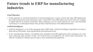 Future trends in ERP for manufacturing
industries
Cloud Migration
• Cloud migration is extremely beneficial to mid-sized businesses. Legacy systems and other ERP applications
have high infrastructure and maintenance costs. Cloud ERP, on the other hand, can be used with any computer
or laptop that has an internet connection. Many employees can use cloud software for a low and reasonable
cost because it is subscription-based. This provides small businesses with additional benefits.
Artificial Intelligence
• Artificial intelligence is one of the upcoming future ERP trends. Artificial intelligence algorithms are made to
think and act like people, analyzing problems and making decisions.
• In the manufacturing industry, AI-enabled tools integrated with ERP applications help companies save time
when analyzing large amounts of data. All of these tasks are handled by AI, which sends notifications via
software resulting in a business process that is more streamlined and optimized.
 