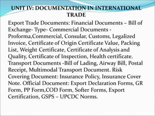 UNIT IV: DOCUMENTATION IN INTERNATIONAL
TRADE
Export Trade Documents: Financial Documents – Bill of
Exchange- Type- Commercial Documents -
Proforma,Commercial, Consular, Customs, Legalized
Invoice, Certificate of Origin Certificate Value, Packing
List, Weight Certificate, Certificate of Analysis and
Quality, Certificate of Inspection, Health certificate.
Transport Documents -Bill of Lading, Airway Bill, Postal
Receipt, Multimodal Transport Document. Risk
Covering Document: Insurance Policy, Insurance Cover
Note. Official Document: Export Declaration Forms, GR
Form, PP Form,COD Form, Softer Forms, Export
Certification, GSPS – UPCDC Norms.
 