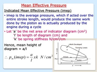 Mean Effective Pressure
Indicated Mean Effective Pressure (imep)
• imep is the average pressure, which if acted over the
entire stroke length, would produce the same work
done by the piston as is actually produced by the
engine during a cycle
• Let ‘a’ be the net area of indicator diagram (cm2)
‘l’ be length of diagram (cm) and
‘k’ be spring stiffness N/cm2/cm
Hence, mean height of
diagram = a/l
2
/
)
( cm
N
xk
l
a
imep
pm 

 