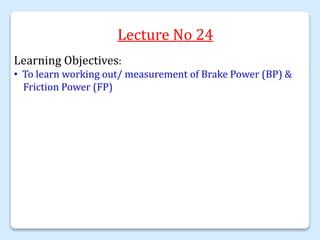 Lecture No 24
Learning Objectives:
• To learn working out/ measurement of Brake Power (BP) &
Friction Power (FP)
 