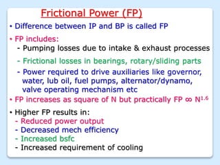 Frictional Power (FP)
• Difference between IP and BP is called FP
• FP includes:
- Pumping losses due to intake & exhaust processes
- Frictional losses in bearings, rotary/sliding parts
- Power required to drive auxiliaries like governor,
water, lub oil, fuel pumps, alternator/dynamo,
valve operating mechanism etc
• FP increases as square of N but practically FP ∞ N1.6
• Higher FP results in:
- Reduced power output
- Decreased mech efficiency
- Increased bsfc
- Increased requirement of cooling
 