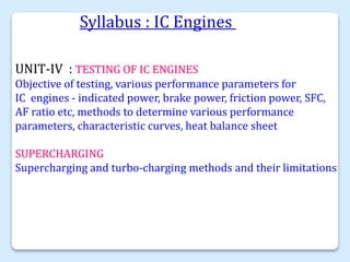 Syllabus : IC Engines
UNIT-IV : TESTING OF IC ENGINES
Objective of testing, various performance parameters for
IC engines - indicated power, brake power, friction power, SFC,
AF ratio etc, methods to determine various performance
parameters, characteristic curves, heat balance sheet
SUPERCHARGING
Supercharging and turbo-charging methods and their limitations
 