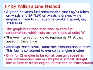 FP by Willan’s Line Method
• A graph between fuel consumption rate (kg/h) taken
on y-axis and BP (kW) on x-axis is drawn, while
engine is made to run at some constant speed, say
1500 RPM
• The graph is extrapolated back to zero fuel
consumption, which cuts on –ve x-axis at point ‘A’
• The –ve intercept on x-axis represents FP at that
speed of the engine
• Although when BP=0, some fuel consumption is there.
This fuel is consumed to overcome engine friction
• Only for CI engine to be run at constant speed as
Fuel consumption rate v/s BP plot is almost straight
line in case of diesel engine, hence can be extrapolated
 